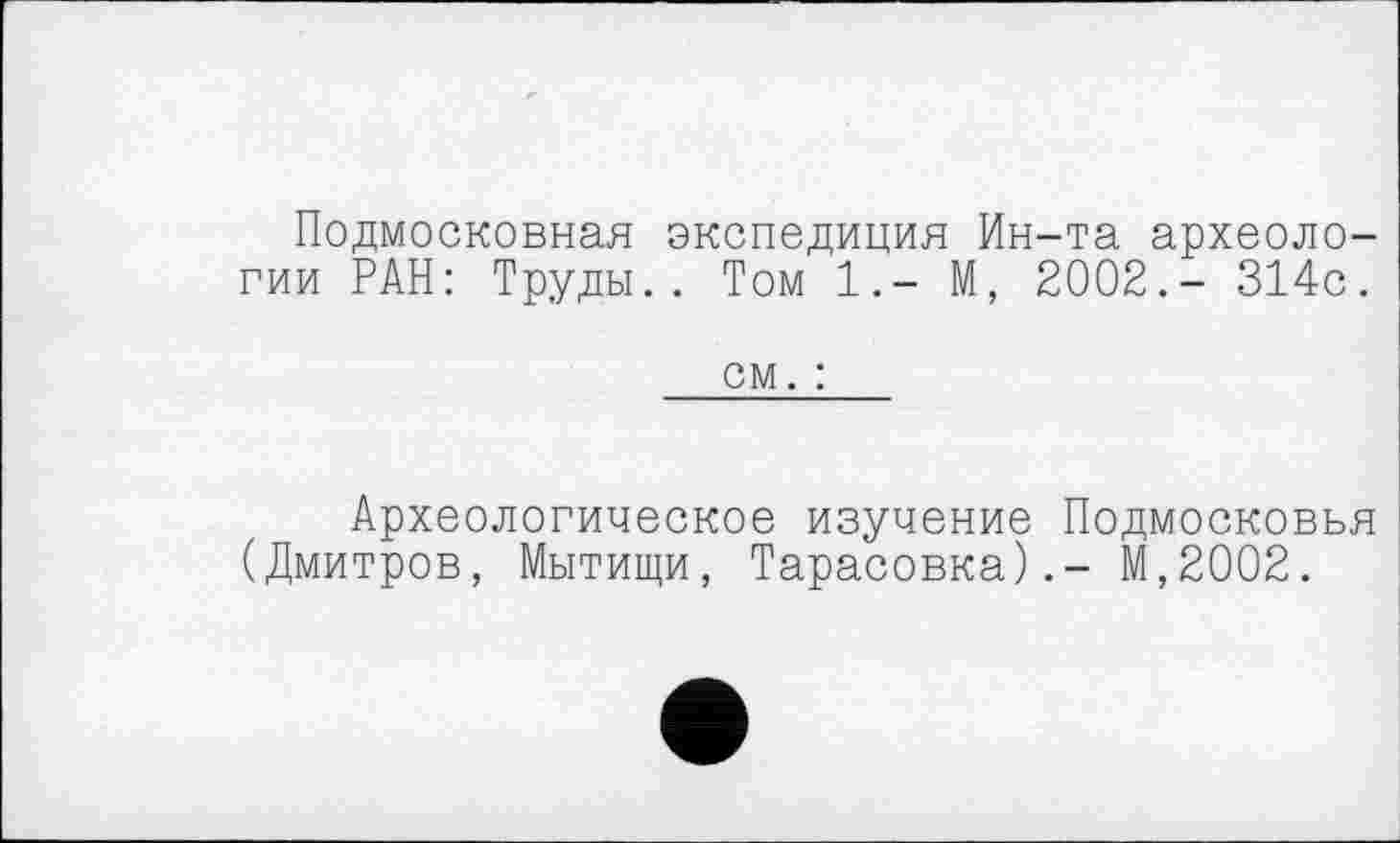 ﻿Подмосковная экспедиция Ин-та археологии РАН: Труды.. Том 1.- М, 2002.- 314с.
см. :
Археологическое изучение Подмосковья (Дмитров, Мытищи, Тарасовка).- М,2002.